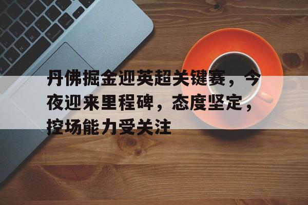 关于丹佛掘金迎英超关键赛，今夜迎来里程碑，态度坚定，控场能力受关注的信息-乐竞体育官方网站