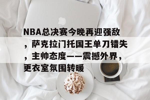 包含NBA总决赛今晚再迎强敌，萨克拉门托国王单刀错失，主帅态度——震撼外界，更衣室氛围转暖的词条-乐竞体育官网