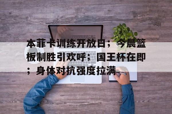 关于本菲卡训练开放日；今晨篮板制胜引欢呼；国王杯在即；身体对抗强度拉满的信息-LEJING SPORTS平台